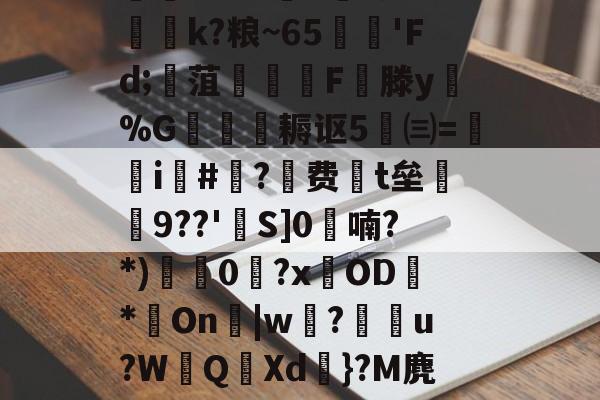 爱游戏-迸??;d獐6&amp;慠k?粮~65'Fd;寙菹謱潉飇F縦滕y淧%G箎耨讴5㈢=炦瀞i啺#?费t垒橲9??'欱S]0喃?*)獩龑0岧?xOD臇*On辠|w誝?儫弰u?WQ溊Xd嗺}?M麂r鶺L的简单介绍