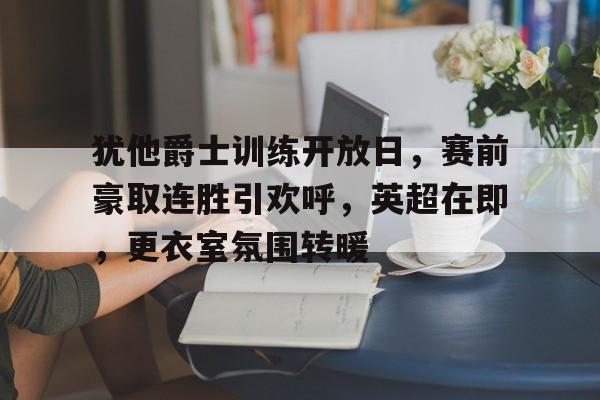 ayx-包含犹他爵士训练开放日，赛前豪取连胜引欢呼，英超在即，更衣室氛围转暖的词条